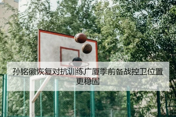 孙铭徽恢复对抗训练广厦季前备战控卫位置更稳固（MilanSportsAPP）