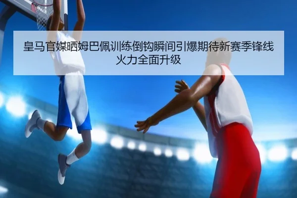 皇马官媒晒姆巴佩训练倒钩瞬间引爆期待新赛季锋线火力全面升级（MilanSportsAPP）