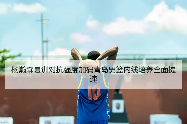 杨瀚森夏训对抗强度加码青岛男篮内线培养全面提速（MilanSportsAPP）