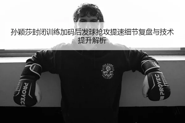 孙颖莎封闭训练加码后发球抢攻提速细节复盘与技术提升解析（MilanSportsAPP）